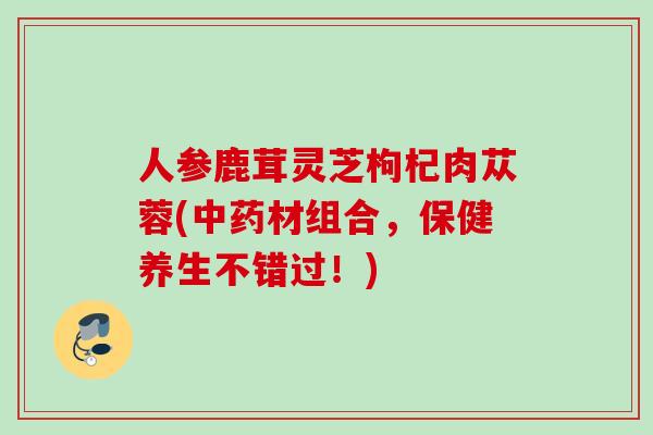 人参鹿茸灵芝枸杞肉苁蓉(材组合,保健养生不错过!) 人参鹿茸灵芝枸杞肉苁蓉(材组合,保健养生不错过!)