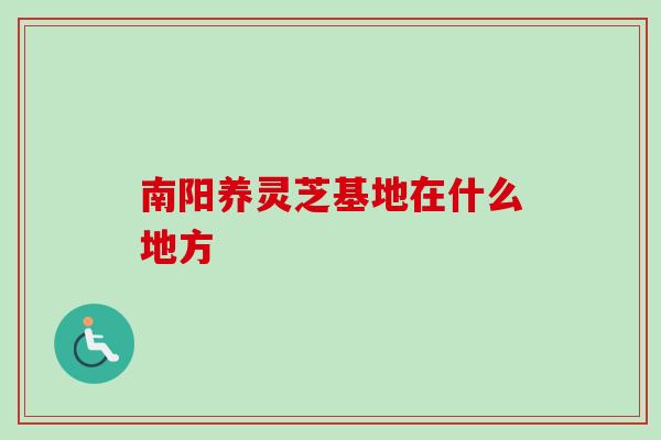 南阳养灵芝基地在什么地方 南阳养灵芝基地在什么地方