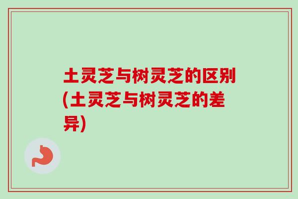 土灵芝与树灵芝的区别(土灵芝与树灵芝的差异)