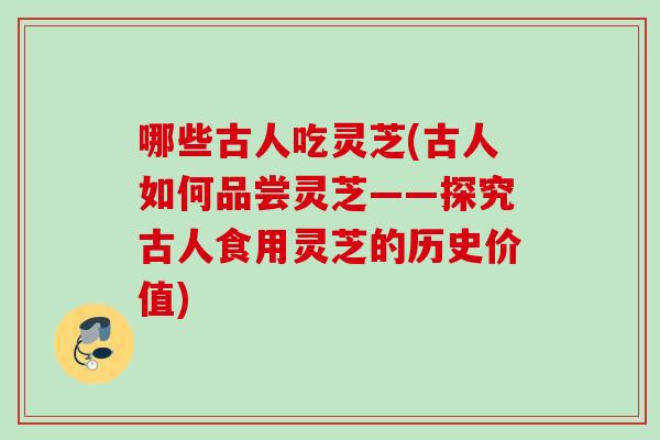 哪些古人吃灵芝(古人如何品尝灵芝——探究古人食用灵芝的历史价值) 哪些古人吃灵芝(古人如何品尝灵芝——探究古人食用灵芝的历史价值)