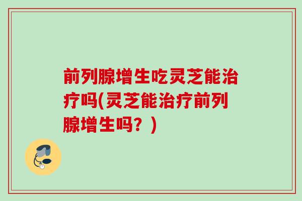 前列腺增生吃灵芝能吗(灵芝能前列腺增生吗？)