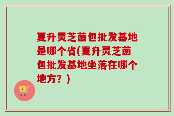 夏升灵芝菌包批发基地是哪个省(夏升灵芝菌包批发基地坐落在哪个地方?) 夏升灵芝菌包批发基地是哪个省(夏升灵芝菌包批发基地坐落在哪个地方?)