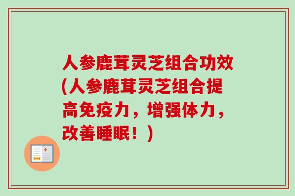 人参鹿茸灵芝组合功效(人参鹿茸灵芝组合提高免疫力，增强体力，改善！)