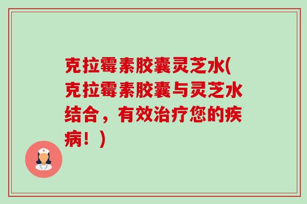 克拉霉素胶囊灵芝水(克拉霉素胶囊与灵芝水结合，有效您的！)