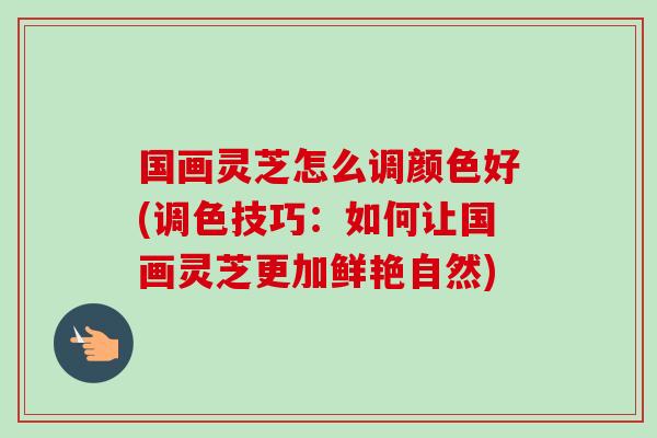 国画灵芝怎么调颜色好(调色技巧：如何让国画灵芝更加鲜艳自然)