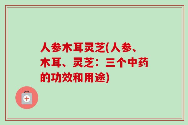 人参木耳灵芝(人参、木耳、灵芝:三个的功效和用途) 人参木耳灵芝(人参、木耳、灵芝:三个的功效和用途)