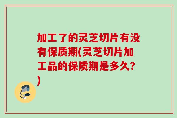 加工了的灵芝切片有没有保质期(灵芝切片加工品的保质期是多久?) 加工了的灵芝切片有没有保质期(灵芝切片加工品的保质期是多久?)
