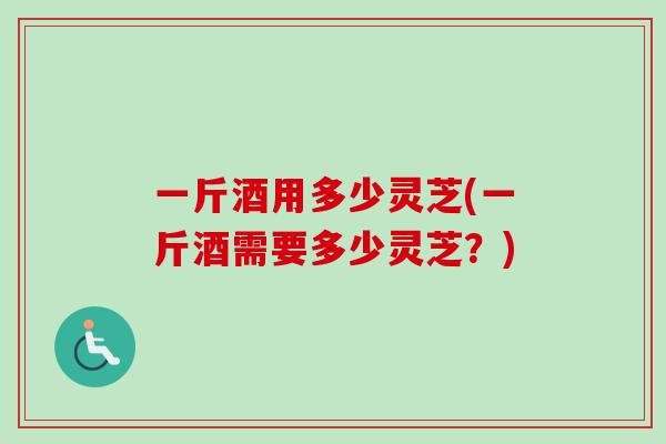 一斤酒用多少灵芝(一斤酒需要多少灵芝?) 一斤酒用多少灵芝(一斤酒需要多少灵芝?)