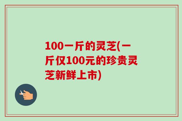 100一斤的灵芝(一斤仅100元的珍贵灵芝新鲜上市)
