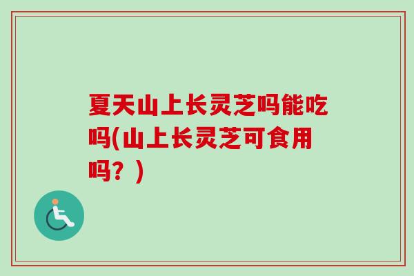 夏天山上长灵芝吗能吃吗(山上长灵芝可食用吗?) 夏天山上长灵芝吗能吃吗(山上长灵芝可食用吗?)