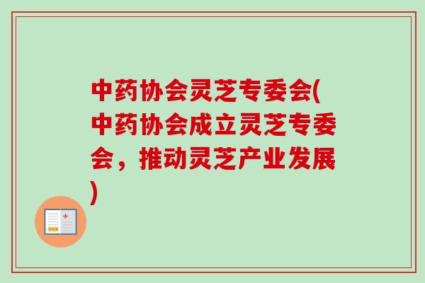 协会灵芝专委会(协会成立灵芝专委会,推动灵芝产业发展) 协会灵芝专委会(协会成立灵芝专委会,推动灵芝产业发展)