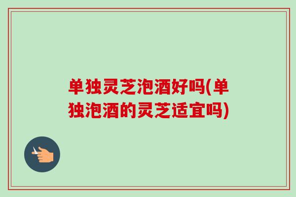 单独灵芝泡酒好吗(单独泡酒的灵芝适宜吗) 单独灵芝泡酒好吗(单独泡酒的灵芝适宜吗)