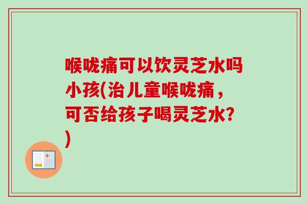喉咙痛可以饮灵芝水吗小孩(儿童喉咙痛,可否给孩子喝灵芝水?) 喉咙痛可以饮灵芝水吗小孩(儿童喉咙痛,可否给孩子喝灵芝水?)