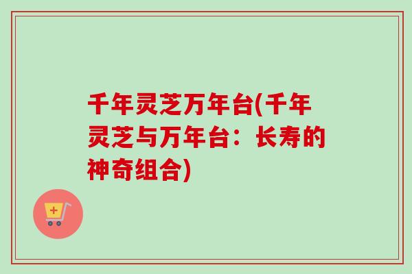 千年灵芝万年台(千年灵芝与万年台：长寿的神奇组合)