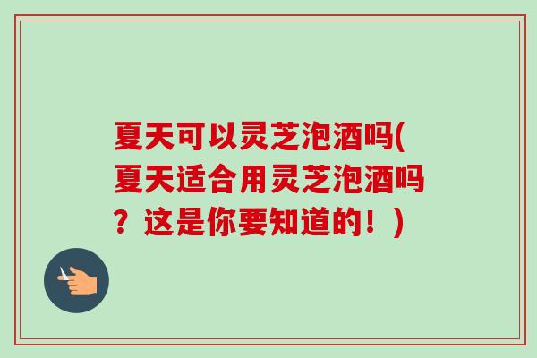 夏天可以灵芝泡酒吗(夏天适合用灵芝泡酒吗?这是你要知道的!) 夏天可以灵芝泡酒吗(夏天适合用灵芝泡酒吗?这是你要知道的!)