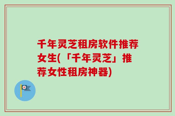 千年灵芝租房软件推荐女生(「千年灵芝」推荐女性租房神器)