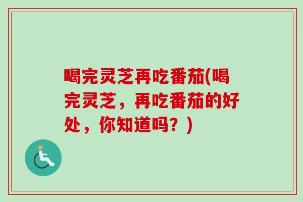 喝完灵芝再吃番茄(喝完灵芝,再吃番茄的好处,你知道吗?) 喝完灵芝再吃番茄(喝完灵芝,再吃番茄的好处,你知道吗?)