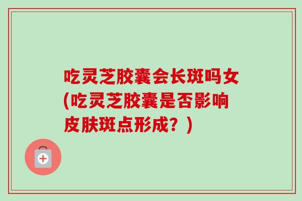 吃灵芝胶囊会长斑吗女(吃灵芝胶囊是否影响斑点形成？)