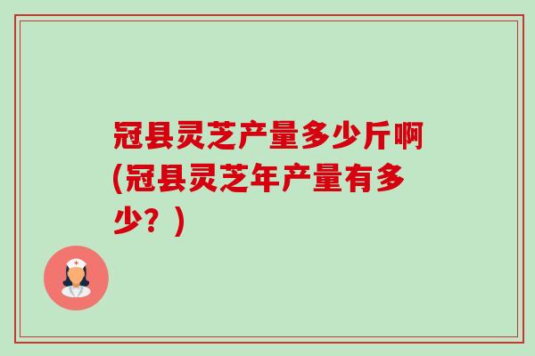 冠县灵芝产量多少斤啊(冠县灵芝年产量有多少?) 冠县灵芝产量多少斤啊(冠县灵芝年产量有多少?)