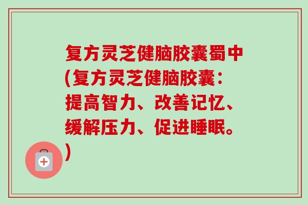 复方灵芝健脑胶囊蜀中(复方灵芝健脑胶囊:提高智力、改善记忆、缓解压力、促进。) 复方灵芝健脑胶囊蜀中(复方灵芝健脑胶囊:提高智力、改善记忆、缓解压力、促进。)