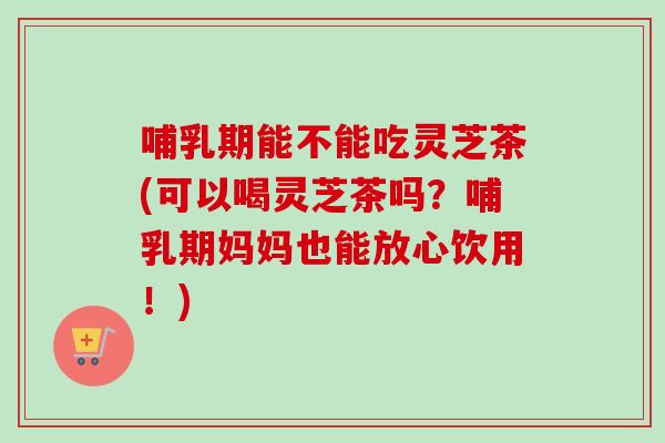 哺乳期能不能吃灵芝茶(可以喝灵芝茶吗?哺乳期妈妈也能放心饮用!) 哺乳期能不能吃灵芝茶(可以喝灵芝茶吗?哺乳期妈妈也能放心饮用!)