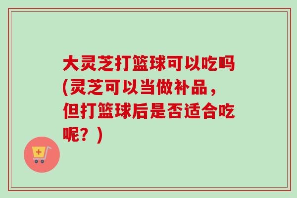 大灵芝打篮球可以吃吗(灵芝可以当做补品,但打篮球后是否适合吃呢?) 大灵芝打篮球可以吃吗(灵芝可以当做补品,但打篮球后是否适合吃呢?)