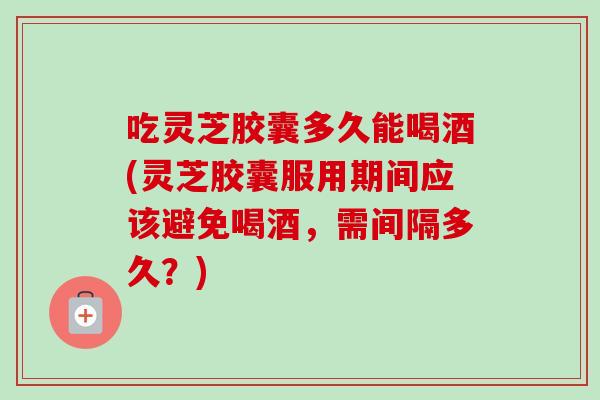 吃灵芝胶囊多久能喝酒(灵芝胶囊服用期间应该避免喝酒，需间隔多久？)