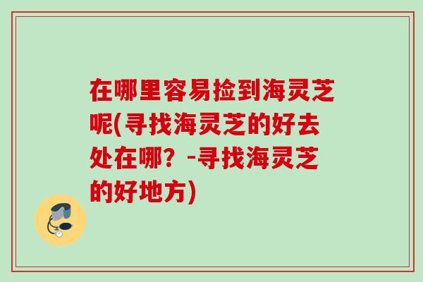在哪里容易捡到海灵芝呢(寻找海灵芝的好去处在哪?-寻找海灵芝的好地方) 在哪里容易捡到海灵芝呢(寻找海灵芝的好去处在哪?-寻找海灵芝的好地方)