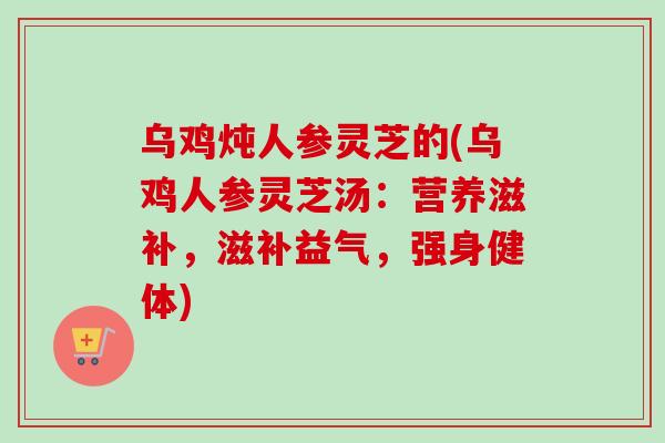 乌鸡炖人参灵芝的(乌鸡人参灵芝汤:营养滋补,滋补益气,强身健体) 乌鸡炖人参灵芝的(乌鸡人参灵芝汤:营养滋补,滋补益气,强身健体)