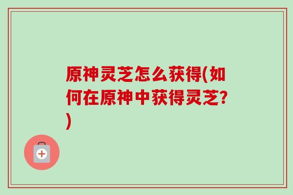 原神灵芝怎么获得(如何在原神中获得灵芝?) 原神灵芝怎么获得(如何在原神中获得灵芝?)