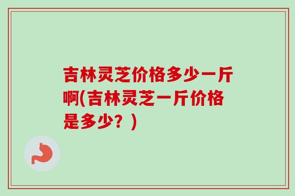吉林灵芝价格多少一斤啊(吉林灵芝一斤价格是多少?) 吉林灵芝价格多少一斤啊(吉林灵芝一斤价格是多少?)
