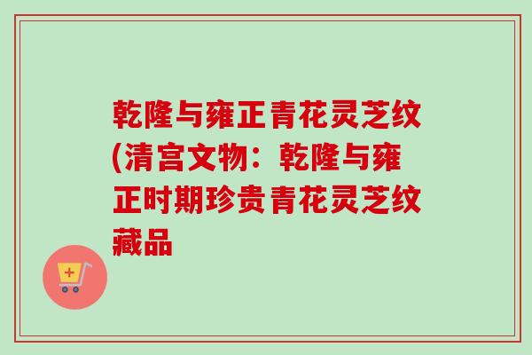 乾隆与雍正青花灵芝纹(清宫文物:乾隆与雍正时期珍贵青花灵芝纹藏品 乾隆与雍正青花灵芝纹(清宫文物:乾隆与雍正时期珍贵青花灵芝纹藏品