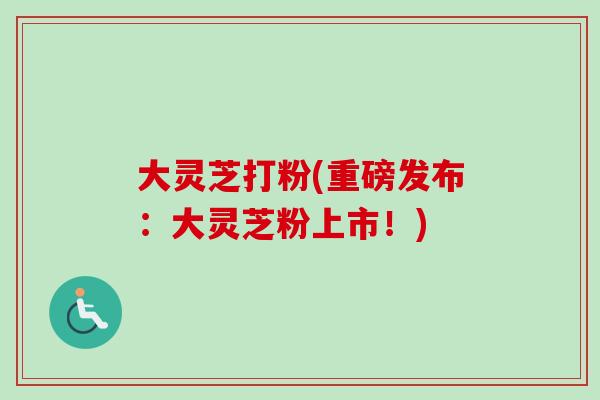 大灵芝打粉(重磅发布：大灵芝粉上市！)