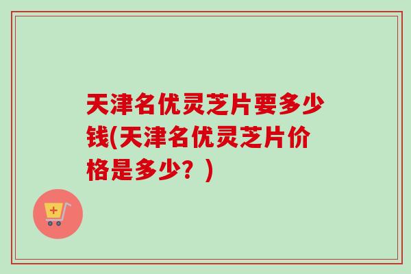 天津名优灵芝片要多少钱(天津名优灵芝片价格是多少?) 天津名优灵芝片要多少钱(天津名优灵芝片价格是多少?)