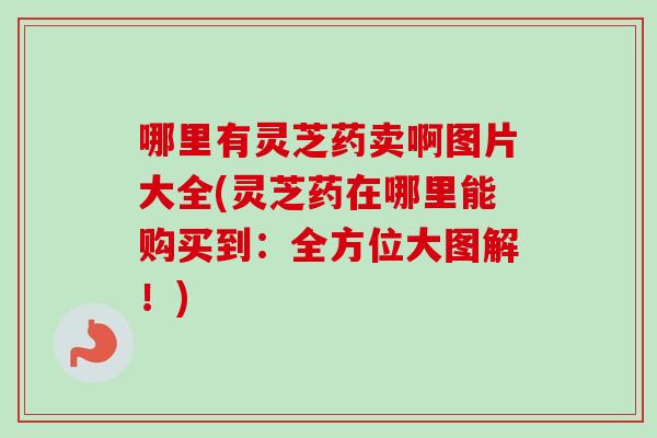 哪里有灵芝药卖啊图片大全(灵芝药在哪里能购买到：全方位大图解！)