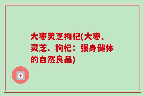 大枣灵芝枸杞(大枣、灵芝、枸杞:强身健体的自然良品) 大枣灵芝枸杞(大枣、灵芝、枸杞:强身健体的自然良品)