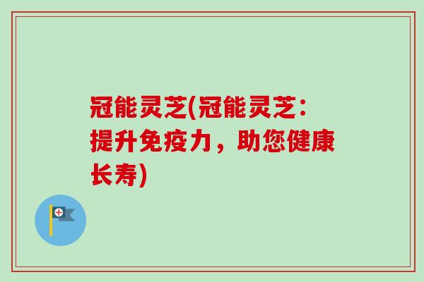 冠能灵芝(冠能灵芝:提升免疫力,助您健康长寿) 冠能灵芝(冠能灵芝:提升免疫力,助您健康长寿)