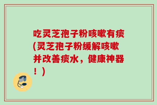 吃灵芝孢子粉有痰(灵芝孢子粉缓解并改善痰水,健康神器!) 吃灵芝孢子粉有痰(灵芝孢子粉缓解并改善痰水,健康神器!)