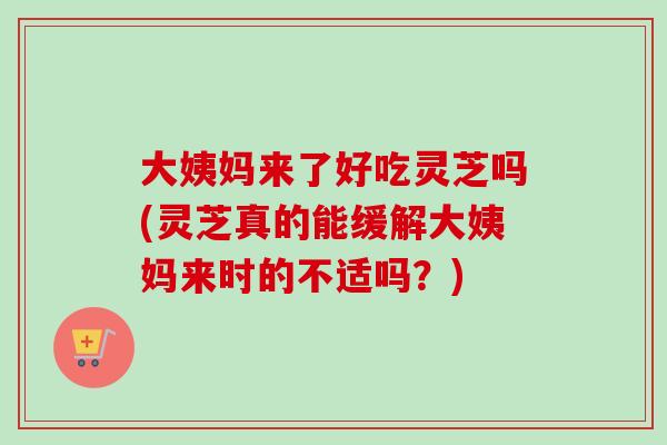 大姨妈来了好吃灵芝吗(灵芝真的能缓解大姨妈来时的不适吗?) 大姨妈来了好吃灵芝吗(灵芝真的能缓解大姨妈来时的不适吗?)