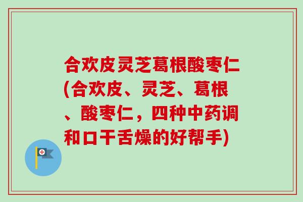 合欢皮灵芝葛根酸枣仁(合欢皮、灵芝、葛根、酸枣仁，四种中药调和口干舌燥的好帮手)