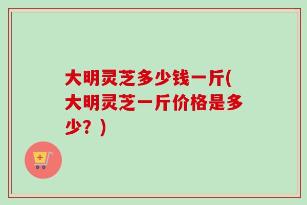 大明灵芝多少钱一斤(大明灵芝一斤价格是多少？)