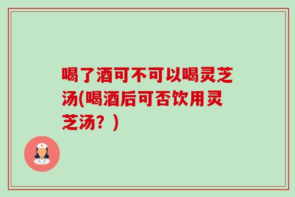 喝了酒可不可以喝灵芝汤(喝酒后可否饮用灵芝汤？)