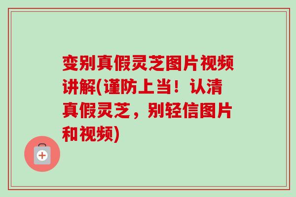 变别真假灵芝图片视频讲解(谨防上当！认清真假灵芝，别轻信图片和视频)