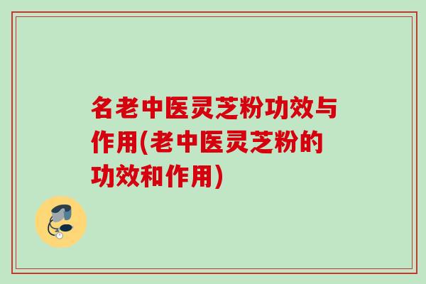 名老中医灵芝粉功效与作用(老中医灵芝粉的功效和作用)