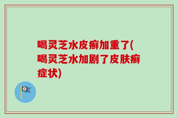 喝灵芝水皮癣加重了(喝灵芝水加剧了皮肤癣症状)