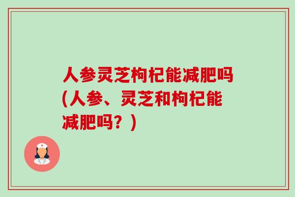 人参灵芝枸杞能减肥吗(人参、灵芝和枸杞能减肥吗？)