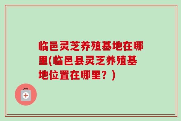 临邑灵芝养殖基地在哪里(临邑县灵芝养殖基地位置在哪里？)
