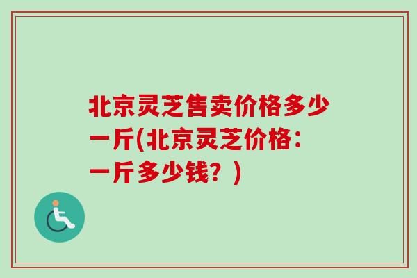 北京灵芝售卖价格多少一斤(北京灵芝价格：一斤多少钱？)
