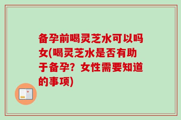 备孕前喝灵芝水可以吗女(喝灵芝水是否有助于备孕？女性需要知道的事项)
