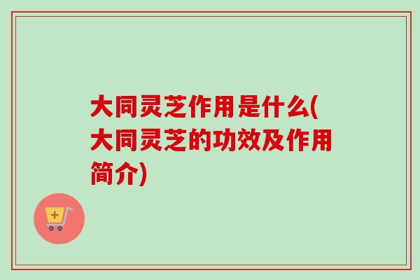 大同灵芝作用是什么(大同灵芝的功效及作用简介)